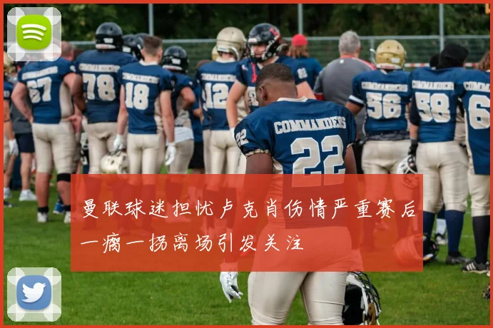 曼联球迷担忧卢克肖伤情严重赛后一瘸一拐离场引发关注
