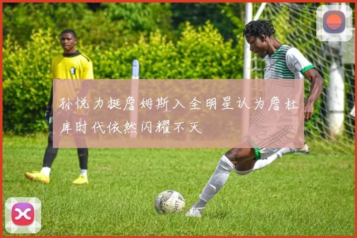 孙悦力挺詹姆斯入全明星认为詹杜库时代依然闪耀不灭