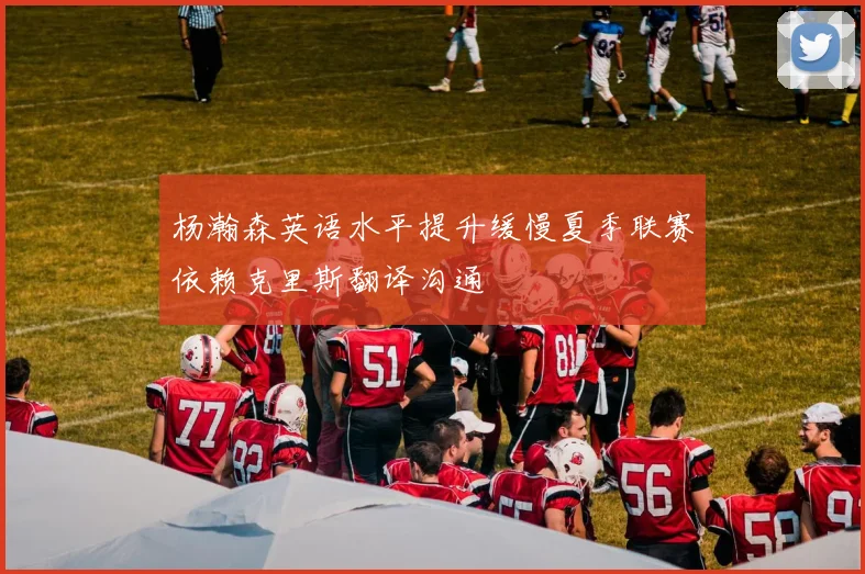 杨瀚森英语水平提升缓慢夏季联赛依赖克里斯翻译沟通