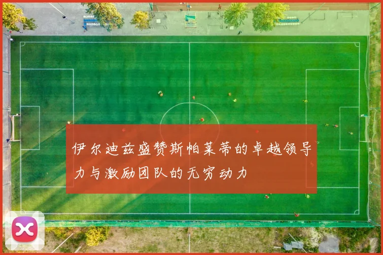 伊尔迪兹盛赞斯帕莱蒂的卓越领导力与激励团队的无穷动力