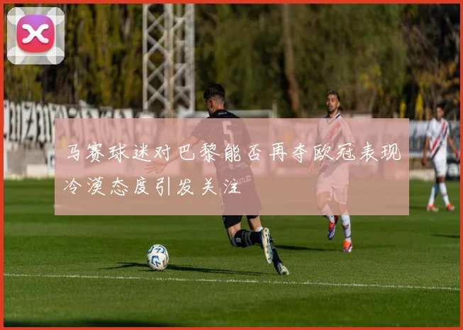 马赛球迷对巴黎能否再夺欧冠表现冷漠态度引发关注