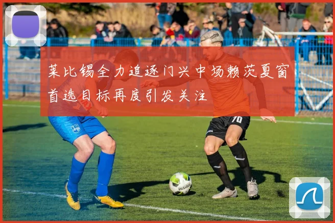 莱比锡全力追逐门兴中场赖茨夏窗首选目标再度引发关注