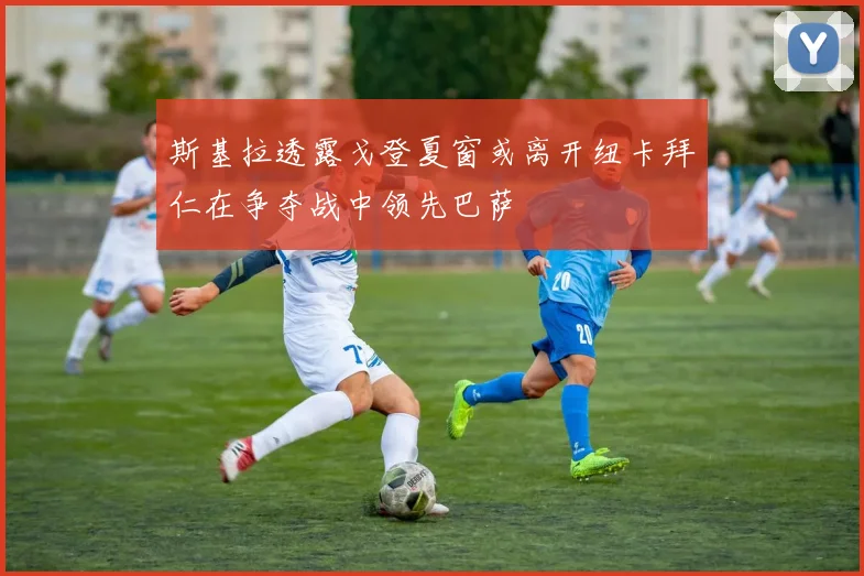 斯基拉透露戈登夏窗或离开纽卡拜仁在争夺战中领先巴萨