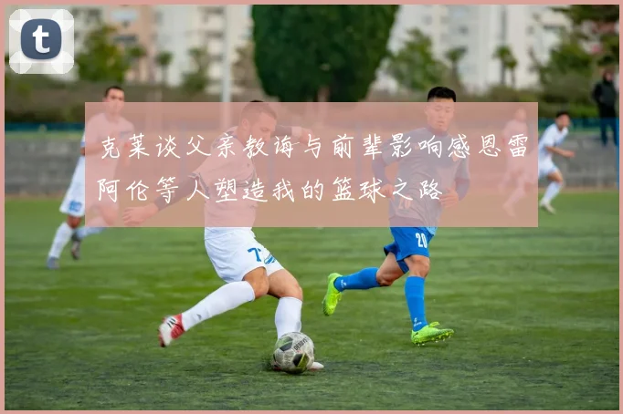 克莱谈父亲教诲与前辈影响感恩雷阿伦等人塑造我的篮球之路