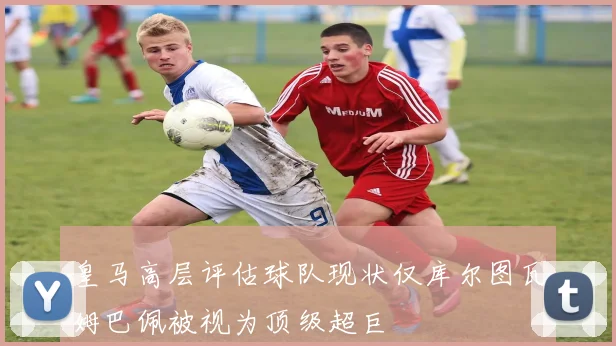 皇马高层评估球队现状仅库尔图瓦姆巴佩被视为顶级超巨