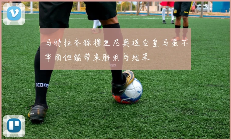 马特拉齐称穆里尼奥适合皇马虽不华丽但能带来胜利与结果