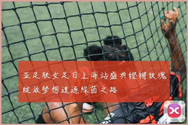 亚足联女足日上海站盛典铿锵玫瑰绽放梦想追逐绿茵之路