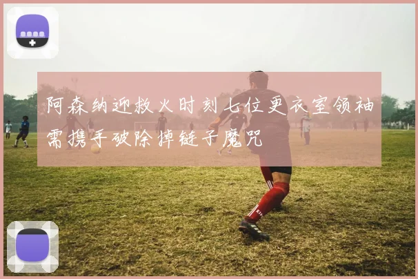 阿森纳迎救火时刻七位更衣室领袖需携手破除掉链子魔咒