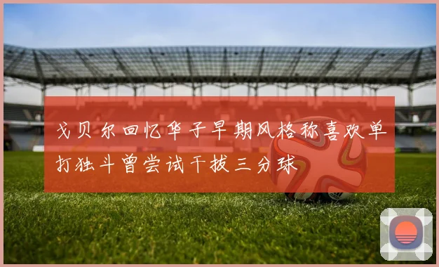 戈贝尔回忆华子早期风格称喜欢单打独斗曾尝试干拔三分球