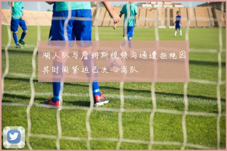 湖人队与詹姆斯视频沟通遭拒绝因其时间紧迫已决心离队