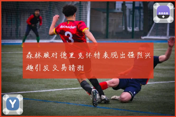 森林狼对德里克怀特表现出强烈兴趣引发交易猜测