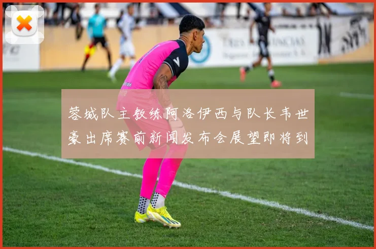 蓉城队主教练阿洛伊西与队长韦世豪出席赛前新闻发布会展望即将到来的比赛