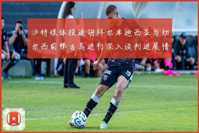 沙特媒体报道胡拜尔库迪西亚与切尔西前锋吉乌进行深入谈判进展情况