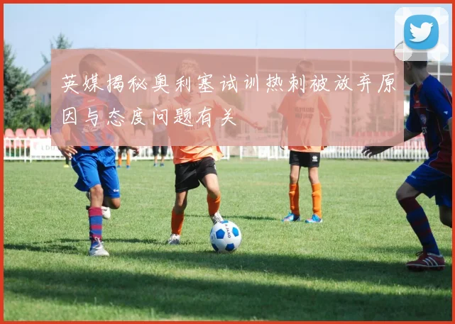 英媒揭秘奥利塞试训热刺被放弃原因与态度问题有关