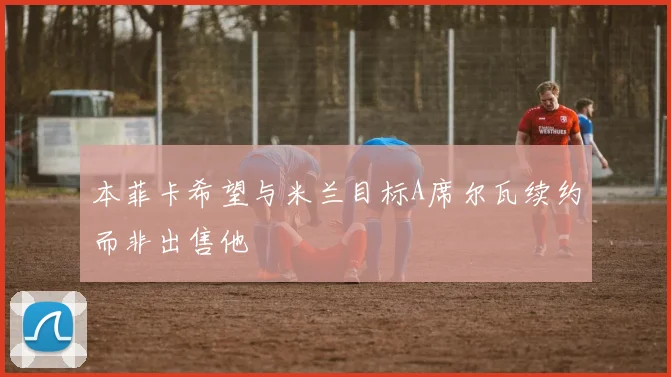 本菲卡希望与米兰目标A席尔瓦续约而非出售他