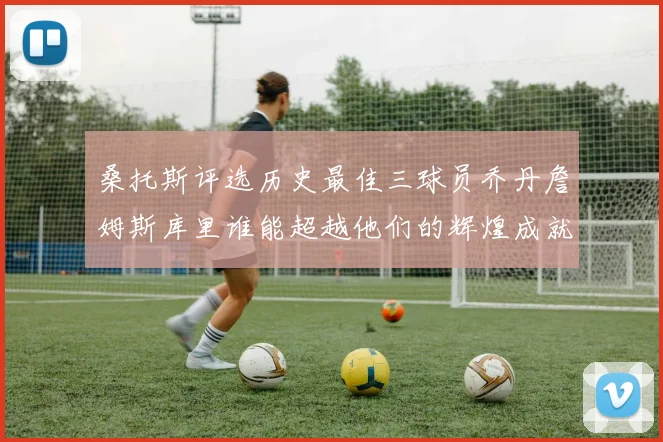 桑托斯评选历史最佳三球员乔丹詹姆斯库里谁能超越他们的辉煌成就
