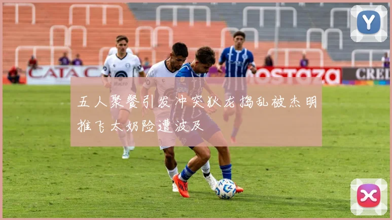 五人聚餐引发冲突狄龙捣乱被杰明推飞太奶险遭波及