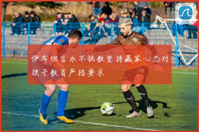 伊布坦言永不执教坚持赢家心态对孩子教育严格要求