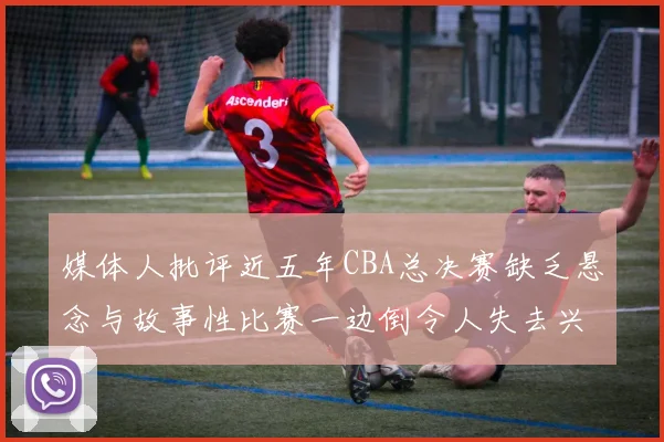 媒体人批评近五年CBA总决赛缺乏悬念与故事性比赛一边倒令人失去兴趣
