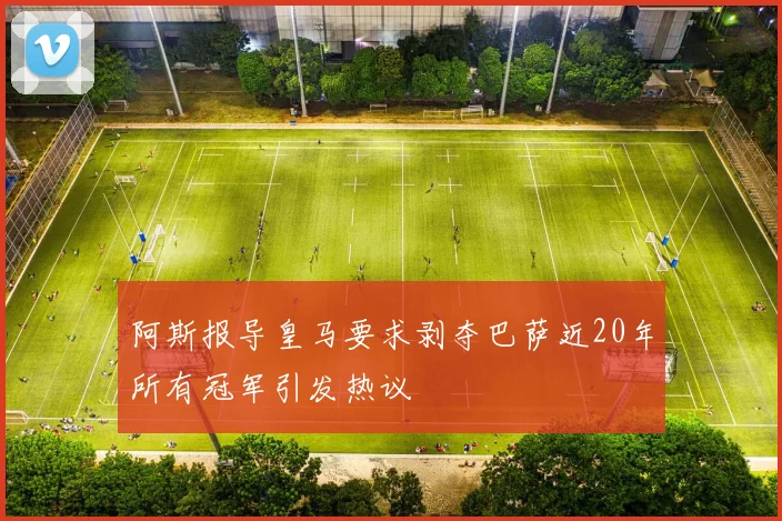 阿斯报导皇马要求剥夺巴萨近20年所有冠军引发热议
