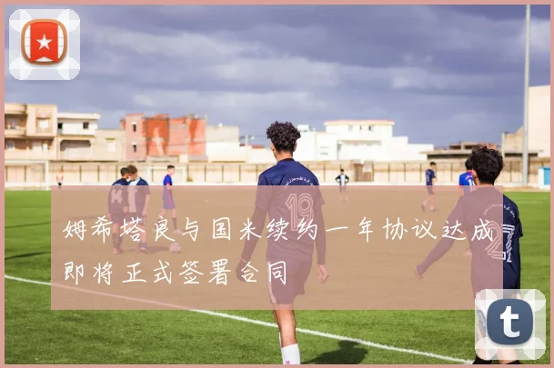 姆希塔良与国米续约一年协议达成即将正式签署合同